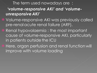 The term used nowadays are  : ‘ volume-responsive AKI’ and ‘volume-unresponsive   AKI’ Volume-responsive AKI was previously called pre-renal   acute renal failure (ARF).  Renal hypovolaemia : the most important   cause of volume-responsive AKI, particularly in patients outside   the ICU Here, organ perfusion and renal function   will improve with volume loading 