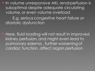 In volume unresponsive AKI, renal   perfusion is suboptimal despite adequate circulating volume,   or even volume overload E.g.  serious   congestive heart failure or diastolic dysfunction Here, fluid loading will not result in improved kidney perfusion,   and might even lead to pulmonary edema , further worsening   of cardiac function ,affect organ perfusion 