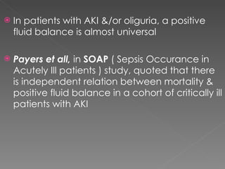 In patients with AKI &/or oliguria, a positive fluid balance is almost universal Payers et all,  in  SOAP  ( Sepsis Occurance in Acutely Ill patients ) study, quoted that there is independent relation between mortality & positive fluid balance in a cohort of critically ill patients with AKI 