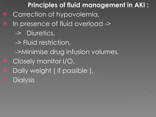 Principles of fluid management in AKI : Correction of hypovolemia, In presence of fluid overload -> ->  Diuretics, -> Fluid restriction, ->Minimise drug infusion volumes, Closely monitor I/O, Daily weight ( if possible ), Dialysis 