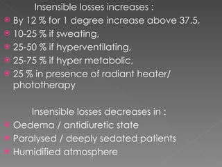 Insensible losses increases : By 12 % for 1 degree increase above 37.5, 10-25 % if sweating, 25-50 % if hyperventilating, 25-75 % if hyper metabolic, 25 % in presence of radiant heater/ phototherapy Insensible losses decreases in : Oedema / antidiuretic state Paralysed / deeply sedated patients Humidified atmosphere 