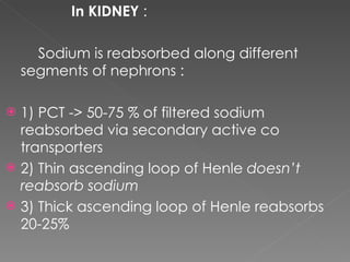 In KIDNEY  : Sodium is reabsorbed along different segments of nephrons : 1) PCT -> 50-75 % of filtered sodium  reabsorbed via secondary active co transporters 2) Thin ascending loop of Henle  doesn’t reabsorb sodium 3) Thick ascending loop of Henle reabsorbs 20-25%  
