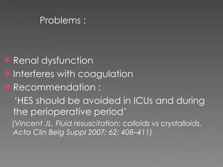 Problems : Renal dysfunction  Interferes with coagulation Recommendation : ‘ HES should be avoided in ICUs and during the perioperative period’ (Vincent JL. Fluid resuscitation: colloids vs crystalloids. Acta Clin Belg Suppl 2007; 62: 408–411) 