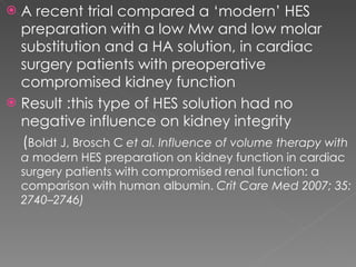 A recent trial compared a ‘modern’ HES preparation with a low Mw and low molar substitution and a HA solution, in cardiac surgery patients with preoperative compromised kidney function Result :this type of HES solution had no negative influence on kidney integrity ( Boldt J, Brosch C  et al. Influence of volume therapy with a  modern HES preparation on kidney function in cardiac surgery patients with compromised renal function: a comparison with human albumin.  Crit Care Med 2007; 35: 2740–2746)  