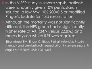 In the VISEP study in severe sepsis, patients were randomly given 10% pentastarch solution, a low Mw  HES 200/0.5 or modified Ringer’s lactate for fluid resuscitation.  Although the mortality was not significantly different, the HES group had a significantly higher rate of AKI (34.9 versus 22.8%,) and more days on which RRT was required ( Brunkhorst FM, Engel C, Bloos F  et al. Intensive insulin therapy and  pentastarch resuscitation in severe sepsis.  N Engl J Med 2008; 358:  125–139 ) 
