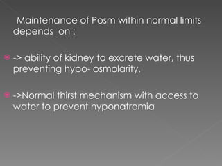 Maintenance of Posm within normal limits depends  on : -> ability of kidney to excrete water, thus preventing hypo- osmolarity, ->Normal thirst mechanism with access to water to prevent hyponatremia 