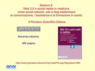 Santoro E.
         Web 2.0 e social media in medicina:
     come social network, wiki e blog trasformano
la comunicazione, l’assistenza e la formazione in sanità.

               Il Pensiero Scientifco Editore




     Seconda edizione

         360 pagine




    http://www.pensiero.it/ecomm/pc/viewPrd.asp?idproduct=564
 