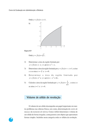 Curso de Graduação em Administração a Distância




                           Onde y         f (x)       x 1.
                           b)                    y

                                              4


                                              3


                                              2


                                              1



                                                  0            1   2                 3      4      x


                     Figura 8.9

                           Onde y         f (x)        x.


                     2)    Determinar a área da região limitada por:
                            y     f (x)    x e y          g(x)     x2           x.

                     3)    Determinar a área da região limitada por y                           f (x)       x 1, o eixo
                           x e as retas x  2 e x 0.

                     4)    Determinar                 a    área     da           região            limitada         por
                                             2                              2
                            y     f (x)    x e y           g(x)         x            4x .
                                                                                                        1
                     5)    Calcular a área da região limitada por y                         f (x)            , o eixo x e
                                                                                                        x
                           as retas x 1 e x               4.




                          Volume de sólido de revolução


                                                                                                                      -
                                                                                                              centro de
                     massa e de momento de inércia. Como é difícil determinar o volume de
                     um sólido de forma irregular, começaremos com objetos que apresentam
                     formas simples. Incluídos nesta categoria estão os sólidos de revolução.
 336
 