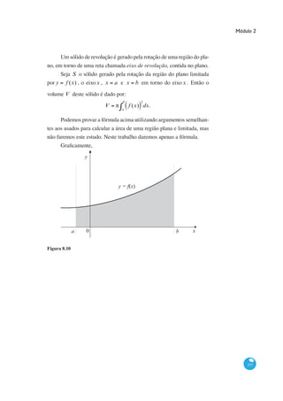 Módulo 2




        Um sólido de revolução é gerado pela rotação de uma região do pla-
                                     eixo de revolução, contida no plano.
        Seja S o sólido gerado pela rotação da região do plano limitada
por y     f (x) , o eixo x , x   a e x       b em torno do eixo x . Então o
volume V deste sólido é dado por:
                                    b          2
                            V           f (x) dx.
                                   a


                                                                      -
tes aos usados para calcular a área de uma região plana e limitada, mas



                  y




                                  y = f(x)




              a    0                                         b      x


Figura 8.10




                                                                                  337
 