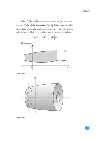 Módulo 2




      Sejam f x e g x funções contínuas no intervalo a,b e su                -
mos que f x     g x          0 para todo x   a,b . Então o volume do sólido
de revolução gerado pela rotação em torno do eixo x , da região limitada
pelas curvas y f x e y g x e as retas x a e x b é dado por:
                               b         2         2
                     V             f x       g x       dx.
                               a




                 y

                                                              y = f(x)



                                                             y = g(x)


         a        0                                      b               x

Figura 8.13


                         y




                                                                         x




Figura 8.14




                                                                                     339
 