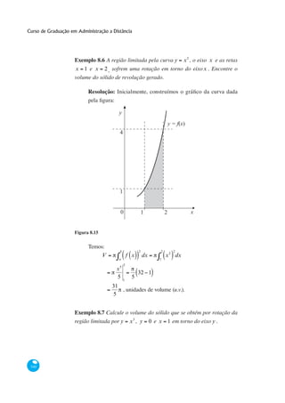 Curso de Graduação em Administração a Distância




                     Exemplo 8.6 A região limitada pela curva y                x 2 , o eixo x e as retas
                     x 1 e x 2 , sofrem uma rotação em torno do eixo x . Encontre o
                     volume do sólido de revolução gerado.

                           Resolução:


                                         y
                                                                        y = f(x)
                                         4




                                         1


                                         0                 1        2              x


                     Figura 8.15

                           Temos:
                                         b             2        2         2
                                V                f x       dx       x 2 dx
                                         a                      1
                                             2
                                        x5
                                                       32 1
                                        5 1        5
                                      31
                                         , unidades de volume (u.v.).
                                      5


                     Exemplo 8.7 Calcule o volume do sólido que se obtém por rotação da
                     região limitada por y x 3 , y 0 e x 1 em torno do eixo y .




 340
 