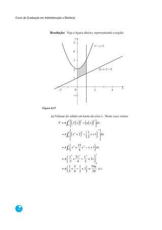 Curso de Graduação em Administração a Distância




                           Resolução:
                                                y
                                               5
                                                                             x² = y−2
                                               4


                                               3


                                               2                                     2y−x−2 = 0

                                               1


                                                                                                  x
                                   −2              0                         2                4
                                               −1



                     Figura 8.17

                            (a) Volume do sólido em torno do eixo x . Neste caso, temos
                                         b                    2              2
                                   V           f x                    g x        dx
                                         a

                                                                                     2
                                         1
                                                   2
                                                              2        1
                                               x         2               x 1             dx
                                         0                             2

                                         1              15 2
                                              x4           x           x 3 dx
                                         0               4
                                                                                 1
                                          x5           5x 3       x2
                                                                        3x
                                          5             4         2
                                                                                 0
                                          1    5          1             79
                                                                  3         u.v.
                                          5    4          2              20




 342
 