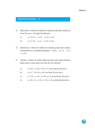 Módulo 2




     Exercícios propostos – 2




1)     Determine o volume do sólido de revolução gerado pela rotação em
       torno do eixo x , de região limitada por:

       a)         y    2x 1, x           0, x    3e y      0.

       b)         y    x 2 1, x 1, x             3e y     0.


2)     Determine o volume do sólido de revolução gerado pela rotação
       em torno do eixo y , de região limitada por: y ln x, y 1, y 3
       e x   0.


3)     Calcule o volume do sólido obtido girando cada região limitada
       pelas curvas e retas dadas em torno do eixo indicado:


       a)         y    2x 2 , y   0, x    0, x    5 ; em torno do eixo dos x .

       b)         y    x2    5x 6, y       0 ; em torno do eixo dos x .

       c)         y2    2x , x    0, y      0 ey       3; em torno do eixo dos y .

       d)         y    2x 1, x       0, x       3 ey    0 ; em torno do eixo dos x .




                                                                                           343
 