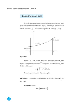 Curso de Graduação em Administração a Distância




                         Comprimento de arco


                           A seguir, apresentaremos o comprimento de arco de uma curva
                     plana em coordenadas cartesianas. Seja f uma função contínua no in-

                                        [a,b]                                              y       f (x) .
                                            y




                                                                                       B = (b,ƒ(b))

                                                    y = ƒ(x)



                             A = (a,ƒ(a))

                                       a                                               b       x



                     Figura 8.18

                             Sejam A a, f (a) e B(b, f (b)) dois pontos na curva y                      f (x) .
                                                   ª
                     Seja s o comprimento da curva AB                                              y    f (x) .
                     Então, s é dado por
                                                         b                  2
                                                s              1   f '(x)        dx.
                                                         a


                             A seguir, apresentaremos alguns exemplos.

                                                                                                       x
                     Exemplo 8.9 Determinar o comprimento de arco da curva y                             1,
                                                                                                       2
                     0   x     3.

                             Resolução: Temos,
                                                             x                  1
                                                     y         1     y'           .
                                                             2                  2




 344
 