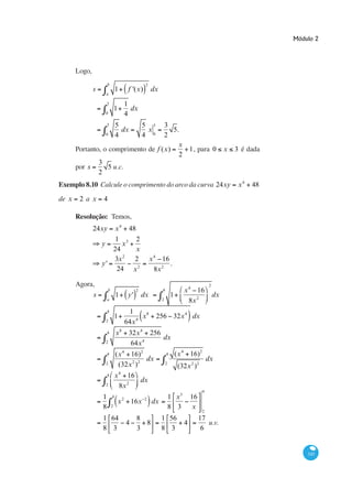 Módulo 2




       Logo,
                       b                                  2
               s                   1            f '(x)        dx
                       a

                       3                       1
                                   1             dx
                       0                       4
                       3           5 3                   5 3
                                     dx 5.                x
                  0                4 2                   4 0
                                          x
       Portanto, o comprimento de f (x)     1, para 0                                                    x   3 é dada
                                          2
               3
       por s        5 u.c.
               2
Exemplo 8.10 Calcule o comprimento do arco da curva 24xy                                                      x4   48
de x    2ax        4

       Resolução: Temos,
               24xy                x4           48
                       1 3 2
                   y     x
                      24   x
                         2
                      3x   2                                  x 4 16
                   y'                                                .
                       24 x 2                                   8x 2

       Agora,                                                                                   2
                           b                         2             4              x 4 16
               s                   1            y'       dx                1                        dx
                       a                                           2                8x 2
                       4                         1
                                   1               4
                                                     x8         256 32x 4 dx
                       2                       64x
                       4           x8           32x 4 256
                                                          dx
                       2                         64x 4
                       4           (x 4 16)2                           4       (x 4 16)2
                                              dx                                                dx
                       2            (32x 2 )2                          2
                                                                                (32x 2 )2
                       4           x 4 16
                                          dx
                       2             8x 2
                                                                                            4
                   1           4
                                           2             2                 1 x3       16
                                       x         16x          dx
                   8           2                                           8 3         x
                                                                                            2
                   1 64                          8                 1 56                    17
                                               4   8                              4           u.v.
                   8 3                           3                 8 3                      6


                                                                                                                            345
 