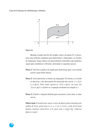 Curso de Graduação em Administração a Distância




                                     y
                                                            f(x)


                                                              A

                                                            g(x)

                                                  [                         ]
                                     0            a                         b    x


                     Figura 8.1

                                                                                               -


                     de integração. Segue abaixo um procedimento sistemático que podemos
                     seguir para estabelecer a fórmula, utilizando os seguintes passos.


                     Passo 1.
                           acima e qual limita abaixo.

                     Passo 2.                                                        a e b serão
                           as abscissas x dos dois pontos de interseção das curvas y      f (x)
                           e y g(x) . Para tanto iguala-se f (x) e g(x) , ou seja, faz
                            f (x) g(x) e resolve-se a equação resultante em relação a x.


                     Passo 3.
                           curvas.


                     Observação
                              f (x) , pelas retas x   a e x b e o eixo x, onde f (x) é uma
                     função contínua sendo f (x)       0 , para todo x em a, b , conforme




 328
 