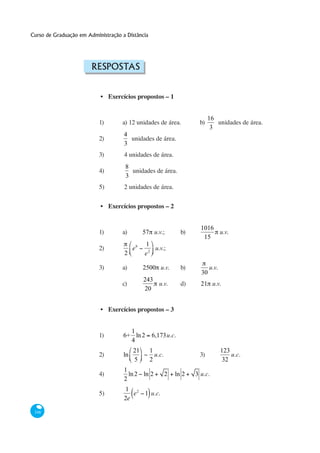 Curso de Graduação em Administração a Distância




                        RESPOSTAS


                           • Exercícios propostos – 1


                                                                            16
                           1)       a) 12 unidades de área.            b)      unidades de área.
                                                                             3
                                     4
                           2)          unidades de área.
                                     3
                           3)        4 unidades de área.
                                     8
                           4)          unidades de área.
                                     3
                           5)        2 unidades de área.


                           • Exercícios propostos – 2


                                                                        1016
                           1)       a)         57 u.v.;          b)          u.v.
                                                                         15
                                               1
                           2)             e6      u.v.;
                                     2         e2

                           3)       a)         2500 u.v.         b)          u.v.
                                                                        30
                                               243
                                    c)             u.v.          d)     21 u.v.
                                               20


                           • Exercícios propostos – 3


                                       1
                           1)        6+ ln 2      6,173u.c.
                                       4
                                          21      1                                 123
                           2)        ln             u.c.               3)               u.c.
                                          5       2                                  32
                                     1
                           4)          ln 2 ln 2           2   ln 2   3 u.c.
                                     2
                                     1 2
                           5)           e 1 u.c.
                                     2e

 348
 
