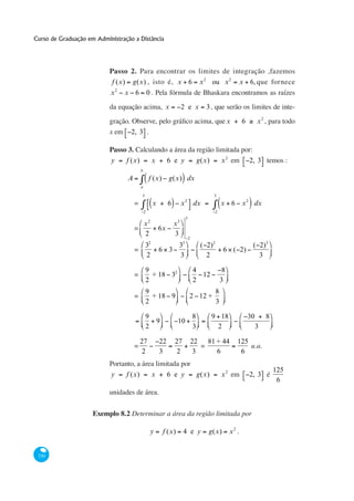 Curso de Graduação em Administração a Distância




                           Passo 2. Para encontrar os limites de integração ,fazemos
                            f (x)     g(x) , isto é, x 6                                  x 2 ou x 2               x 6, que fornece
                               2
                           x       x 6              0
                           da equação acima, x                            2 e x              3 , que serão os limites de inte-
                           gração. Observe, pelo                                                            x      6        x 2 , para todo
                           x em      2, 3 .

                           Passo 3. Calculando a área da região limitada por:
                           y        f (x)               x        6 e y                    g(x)         x 2 em          2, 3 temos :
                                            b

                                    A               f (x)         g(x) dx
                                            a

                                            3                                                    3
                                                                              2
                                        =               x        6        x           dx               x 6 x 2 dx
                                                2                                                  2
                                                                              3
                                                x2                   x3
                                        =                   6x
                                                2                    3
                                                                                  2
                                          32                    33                         ( 2)2                        ( 2)3
                                        =                   6 3                                         6 ( 2)
                                          2                     3                            2                            3

                                                9                                     4                 8
                                        =         + 18 32                               12
                                                2                                     2                3
                                                9                                                  8
                                        =         + 18 9                          2 12 +
                                                2                                                  3

                                                9                                     8          9 18                  30       8
                                                            9           10
                                                2                                     3           2                         3

                                            27              22       27               22 81 + 44                125
                                        =                                                =                          u.a.
                                             2              3         2                3    6                    6
                           Portanto, a área limitada por
                                                                                                                                    125
                           y        f (x)               x        6 e y                    g(x)         x 2 em          2, 3 é
                                                                                                                                     6
                           unidades de área.


                     Exemplo 8.2 Determinar a área da região limitada por

                                                        y       f (x)     4 e y              g(x)           x2 .


 330
 