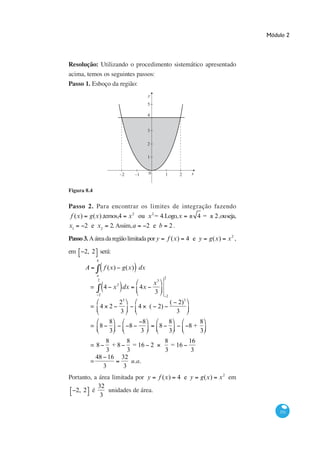 Módulo 2




Resolução: Utilizando o procedimento sistemático apresentado
acima, temos os seguintes passos:
Passo 1. Esboço da região:
                                                  y
                                                  5

                                                  4


                                                  3

                                                  2

                                                  1


                               −2       −1        0            1           2    x


Figura 8.4

Passo 2. Para encontrar os limites de integração fazendo
 f (x) g(x) ,temos,4 x 2 ou x 2 = 4.Logo,x                                          4=     2,ouseja,
x1    2 e x2 2. Assim, a    2 e b 2.

Passo 3. A área da região limitada por y                           f (x)       4 e y     g(x)   x2 ,

em    2, 2 será:
               b

       A           f (x)        g(x) dx
               a
                                                               2
               2
                           2                          x3
           =       4 x dx                4x
               2
                                                      3
                                                                   2
                               23                                      ( 2)3
           = 4 2                         4        ( 2)
                               3                                         3
                     8                        8                        8            8
           = 8                      8                      8                   8+
                     3                       3                         3            3
                8      8                                       8      16
           =8     +8     = 16 2                                  = 16
                3      3                                       3       3
             48 16 32
           =             u.a.
               3     3
Portanto, a área limitada por y f (x)                                      4 e y    g(x)    x 2 em
            32
  2, 2 é        unidades de área.
             3

                                                                                                           331
 