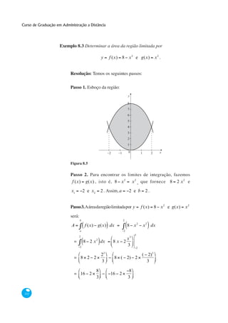 Curso de Graduação em Administração a Distância




                     Exemplo 8.3 Determinar a área da região limitada por

                                                     y       f (x)        8 x 2 e g(x)                    x2 .


                           Resolução: Temos os seguintes passos:


                           Passo 1. Esboço da região:
                                                                              y

                                                                              8
                                                                              7
                                                                              6
                                                                              5
                                                                              4
                                                                              3
                                                                              2
                                                                              1

                                                             −2      −1       0             1         2      x


                           Figura 8.5

                           Passo 2. Para encontrar os limites de integração, fazemos
                            f (x)       g(x) , isto é, 8 x 2                       x 2 , que fornece 8              2 x2 e

                           x1          2 e x2        2 . Assim, a             2 e b              2.


                           Passo 3. A área da região limitada por y                         f (x)         8 x 2 e g(x)   x2

                           será:
                                   b                                      2

                           A            f (x)       g(x) dx                   8 x2              x 2 dx
                                   a                                      2
                                                                                    2
                                   2
                                                2                      x3
                             =         8 2 x dx                   8x 2
                                   2
                                                                       3
                                                                                        2
                                                         3
                                                     2                                      ( 2)3
                             = 8 2 2                              8 ( 2) 2
                                                     3                                        3

                                                8                              8
                             = 16 2                           16 2
                                                3                             3


 332
 