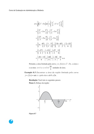 Curso de Graduação em Administração a Distância




                                                                                                       3
                                          3
                                                   2                          x3                x2
                                  A           x         5x dx                          5
                                          1
                                                                              3                 2
                                                                                                       1


                                              33            32            13               12
                                      =                5                           5
                                              3             2             3                2

                                              27                9         1   1
                                      =                 5                   5
                                               3                2         3   2

                                                       45           1     5             18 45                 2 15
                                      =       9
                                                       2            3     2               2                    6

                                                  27                13             27       13
                                      =
                                                  2                 6              2         6

                                              81 + 13                68            34               34
                                      =                                                                u.a.
                                                6                    6             3                 3

                           Portanto, a área limitada pela curva y f (x) x 2                                     5x , o eixo x
                                                       34
                           e as retas x 1 e x 3 é          unidades de área.
                                                        3
                     Exemplo 8.5 Encontrar a área da região limitada pela curva
                     y    f (x)   sen x e pelo eixo x de 0 a 2 .

                           Resolução:
                           Passo 1. Esboço da região:

                                          y

                                          1




                                          0                                                                      x
                                                            2                                   2


                                          1


                           Figura 8.7




 334
 