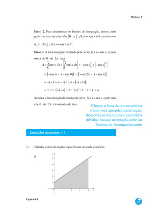 Módulo 2




      Passo 2. Para determinar os limites de integração, temos, pelo
                                0,     , f (x) sen x 0 e no interva-

      lo     ,2           , f (x)   sen x       0.

      Passo 3. A área da região limitada pela curva f (x)                        sen x , e pelo
      eixo x de 0 até 2             será:
                                          2
                                                                                       2
             A            sen x dx            sen x dx        c os x 0         cos x
                      0


                  =        cos       ( cos 0) +              cos 2           ( cos

                  = ( 1) ( 1) +                  1       ( 1)

                  = 1+1+ 1 1 =2+                     2 = 2 + 2 = 4 u.a.

      Portanto, a área da região limitada pela curva f (x)                    sen x e pelo eixo

      x de 0 até 2 é 4 unidades de área.




                                                                dúvidas, busque orientação junto ao


   Exercícios propostos – 1




                             y
      a)
                            5

                            4

                            3

                            2

                            1


                             0        1          2       3        4      x



Figura 8.8
                                                                                                      335
 