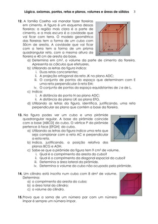 Lógica, axiomas, pontos, retas e planos, volumes e áreas de sólidos 3	
  
12. A família Coelho vai mandar fazer floreiras
em cimento. A figura é um esquema dessas
floreiras: a região mais clara é a parte de
cimento, e a mais escura é a cavidade que
vai ficar com terra. O modelo geométrico
das floreiras tem a forma de um cubo com
50cm de aresta. A cavidade que vai ficar
com a terra tem a forma de um prisma
quadrangular reto, com a mesma altura da
floreira e 40 cm de aresta da base.	
  
a) Determina em cm3, o volume da parte de cimento da floreira.
Apresenta os cálculos que efetuares.
b) Utilizando as letras da figura indica:
i. Duas retas concorrentes;
ii. A projeção ortogonal da reta JK no plano ADC;
iii. O conjunto de pontos do espaço que determinam com E
uma reta perpendicular à reta EM;
iv. O conjunto de pontos do espaço equidistantes de J e de L.
c) Indica:
i. A distância do ponto N ao plano ADC;
ii. A distância do plano IJK ao plano EFG.
d) Utilizando as letras da figura, identifica, justificando, uma reta
perpendicular ao plano que contém a base da floreira.
13. Na figura podes ver um cubo e uma pirâmide
quadrangular regular. A base da pirâmide coincide
com a base [ABCD] do cubo. O vértice P da pirâmide
pertence à face [EFGH]	
   do cubo.
a) Utilizando as letras da figura indica uma reta que
seja complanar com a reta AC e perpendicular
a esta reta.
b) Indica, justificando, a posição relativa dos
planos BCG e ADH.
c) Sabe-se que a pirâmide da figura tem 9 cm3 de volume.
i. Qual é o comprimento da aresta do cubo?
ii. Qual é o comprimento da diagonal espacial do cubo?
iii. Determina a área lateral da pirâmide.
iv. Determina o volume do cubo não ocupado pela pirâmide.
14. Um cilindro está inscrito num cubo com 8 dm3 de volume.
Determina:
a) o comprimento da aresta do cubo;
b) a área total do cilindro;	
  
c) o volume do cilindro.
15.Prova que a soma de um número par com um número
ímpar é sempre um número ímpar.
 
