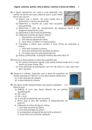Lógica, axiomas, pontos, retas e planos, volumes e áreas de sólidos 4	
  
16. A figura representa um cubo e uma pirâmide com
vértice no centro do cubo. Sabe-se que o cubo mede
64cm3 de volume.
a) Mostra que a aresta	
   do cubo mede 4cm e
determina o volume da pirâmide.
b) Determina o volume do cubo não ocupado
pela pirâmide.
c) Determina o valor do comprimento da diagonal facial e da
diagonal espacial do cubo.
d) Determina a área total da pirâmide.
e) Utilizando as letras da figura, indica:
i. Dois planos concorrentes;
ii. Dois planos perpendiculares;
iii. Duas retas contidas no mesmo plano.
f) Considera o plano que contém a face [FVG] da pirâmide e
indica:
i. Uma reta contida no plano;
ii. Uma reta estritamente paralela ao plano;
iii. Um plano que lhe seja perpendicular.
g) Indica, justificando, a posição relativa das retas AB e VF.
17.Calcula a área lateral e a área da superfície de:
a) Um prisma triangular regular cuja aresta lateral mede 41m e cuja
aresta da base mede 18m;
b) Uma pirâmide quadrangular com 4m de altura e cuja base tem
64m2 de área.
18. Observa o cilindro. Sabendo que a área da superfície do
cilindro excede em 50πmm2 a sua área lateral, determina:
a) o raio da base do cilindro;	
  
b) a área lateral do cilindro.
19. Na figura estão representados dois planos paralelos e ß.
Sabe-se que:
a) [ABCD] é uma das faces laterais de um prisma
quadrangular;
b) AB = 3cm;
c) AD = 5cm;
d) A reta BD é perpendicular ao plano .	
  
a. Prova que a reta BD também é perpendicular ao
plano ß.
b. Utilizando as letras da figura, indica:
i. uma reta secante ao plano .
ii. uma reta paralela ao plano .
iii. a projeçãoo ortogonal do ponto B no plano ß.
iv. duas retas concorrentes oblíquas;
 