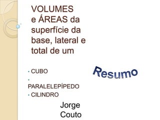 VOLUMES
e ÁREAS da
superfície da
base, lateral e
total de um
•

CUBO

•

PARALELEPÍPEDO
• CILINDRO

Jorge
Couto

 