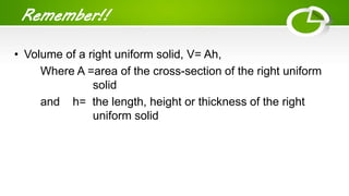 Remember!!
• Volume of a right uniform solid, V= Ah,
Where A =area of the cross-section of the right uniform
solid
and h= the length, height or thickness of the right
uniform solid
 