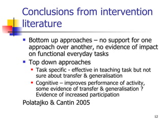 Conclusions from intervention literature Bottom up approaches – no support for one approach over another, no evidence of impact on functional everyday tasks Top down approaches Task specific - effective in teaching task but not sure about transfer & generalisation Cognitive – improves performance of activity, some evidence of transfer & generalisation ? Evidence of increased participation Polatajko & Cantin 2005 