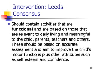 Intervention: Leeds Consensus Should contain activities that are  functional  and are based on those that are relevant to daily living and meaningful to the child, parents, teachers and others. These should be based on accurate assessment and aim to improve the child’s motor functions plus other attributes such as self esteem and confidence. 