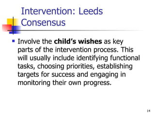 Intervention: Leeds Consensus Involve the  child’s wishes  as key parts of the intervention process. This will usually include identifying functional tasks, choosing priorities, establishing targets for success and engaging in monitoring their own progress. 