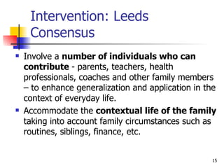 Intervention: Leeds Consensus Involve a  number of individuals who can contribute  - parents, teachers, health professionals, coaches and other family members – to enhance generalization and application in the context of everyday life. Accommodate the  contextual life of the family  taking into account family circumstances such as routines, siblings, finance, etc.  