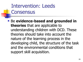 Intervention: Leeds Consensus Be  evidence-based and grounded in theories  that are applicable to understanding children with DCD. These theories should take into account the nature of the learning process in the developing child, the structure of the task and the environmental conditions that support skill acquisition.  