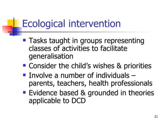 Ecological intervention Tasks taught in groups representing classes of activities to facilitate generalisation Consider the child’s wishes & priorities Involve a number of individuals – parents, teachers, health professionals Evidence based & grounded in theories applicable to DCD 