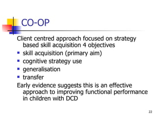 CO-OP Client centred approach focused on strategy based skill acquisition 4 objectives  skill acquisition (primary aim)  cognitive strategy use  generalisation  transfer  Early evidence suggests this is an effective approach to improving functional performance in children with DCD  
