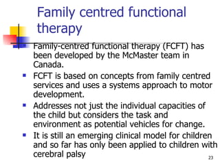 Family centred functional therapy Family-centred functional therapy (FCFT) has been developed by the McMaster team in Canada.  FCFT is based on concepts from family centred services and uses a systems approach to motor development.  Addresses not just the individual capacities of the child but considers the task and environment as potential vehicles for change.  It is still an emerging clinical model for children and so far has only been applied to children with cerebral palsy  