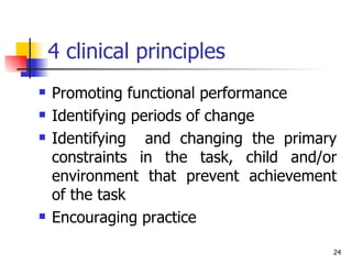 4 clinical principles  Promoting functional performance Identifying periods of change Identifying  and changing the primary constraints in the task, child and/or environment that prevent achievement of the task Encouraging practice 