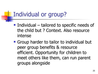 Individual or group? Individual – tailored to specific needs of the child but ? Context. Also resource intense Group harder to tailor to individual but peer group benefits & resource efficient. Opportunity for children to meet others like them, can run parent groups alongside 