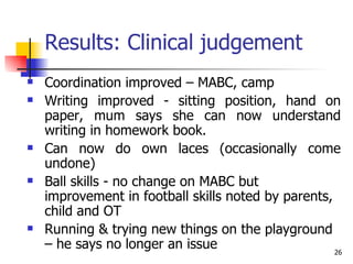 Results: Clinical judgement Coordination improved – MABC, camp Writing improved - sitting position, hand on paper, mum says she can now understand writing in homework book. Can now do own laces (occasionally come undone)  Ball skills - no change on MABC but improvement in football skills noted by parents, child and OT Running & trying new things on the playground – he says no longer an issue 