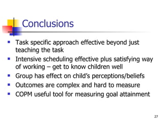 Conclusions Task specific approach effective beyond just teaching the task Intensive scheduling effective plus satisfying way of working – get to know children well Group has effect on child’s perceptions/beliefs Outcomes are complex and hard to measure COPM useful tool for measuring goal attainment  