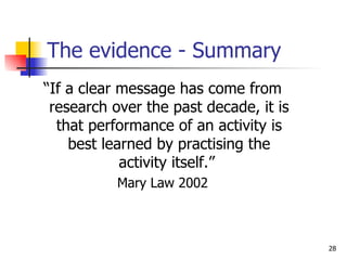The evidence - Summary “ If a clear message has come from research over the past decade, it is that performance of an activity is best learned by practising the activity itself.”  Mary Law 2002 