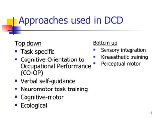 Approaches used in DCD Top down Task specific Cognitive Orientation to Occupational Performance (CO-OP) Verbal self-guidance  Neuromotor task training Cognitive-motor Ecological Bottom up Sensory integration Kinaesthetic training  Perceptual motor 