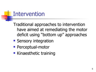 Intervention Traditional approaches to intervention have aimed at remediating the motor deficit using “bottom up” approaches Sensory integration Perceptual-motor Kinaesthetic training  