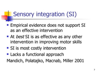 Sensory integration (SI) Empirical evidence does not support SI as an effective intervention At  best  SI is as effective as any other intervention in improving motor skills SI is most costly intervention Lacks a functional approach Mandich, Polatajko, Macnab, Miller 2001 