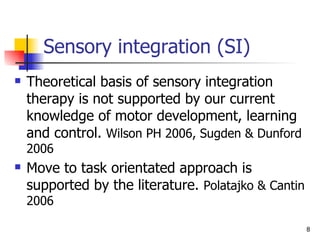 Sensory integration (SI) Theoretical basis of sensory integration therapy is not supported by our current knowledge of motor development, learning and control.  Wilson PH 2006, Sugden & Dunford 2006 Move to task orientated approach is supported by the literature.  Polatajko & Cantin 2006  
