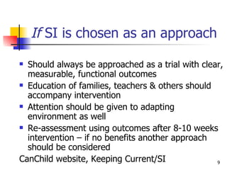 If  SI is chosen as an approach Should always be approached as a trial with clear, measurable, functional outcomes Education of families, teachers & others should accompany intervention Attention should be given to adapting environment as well Re-assessment using outcomes after 8-10 weeks intervention – if no benefits another approach should be considered CanChild website, Keeping Current/SI 