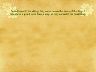 Buried beneath the village they came across the statue of the King. It resembled a priest more than a king, so they named it The Priest King. 