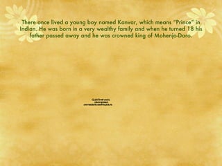 There once lived a young boy named Kanvar, which means “Prince” in Indian. He was born in a very wealthy family and when he turned 18 his father passed away and he was crowned king of Mohenjo-Daro. 